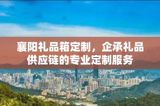 襄阳礼品箱定制，企承礼品供应链的专业定制服务